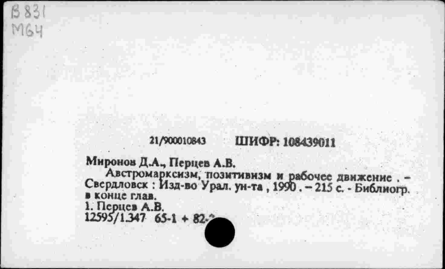 ﻿6851
Г%4
21/900010643 ШИФР: 108439011
Миронов ДЛП Перцев А.В.
Австромарксизм, позитивизм и рабочее движение , -Свердловск : Изд-во Урал, ун-та , 19». - 215 с. - Библиогр. в конце глав.
1. Перцев А.В.
12595/1347 65-1 4- 82-2